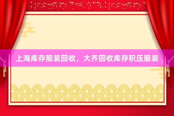 上海库存服装回收，大齐回收库存积压服装