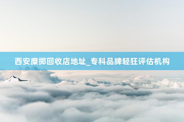 西安糜掷回收店地址_专科品牌轻狂评估机构