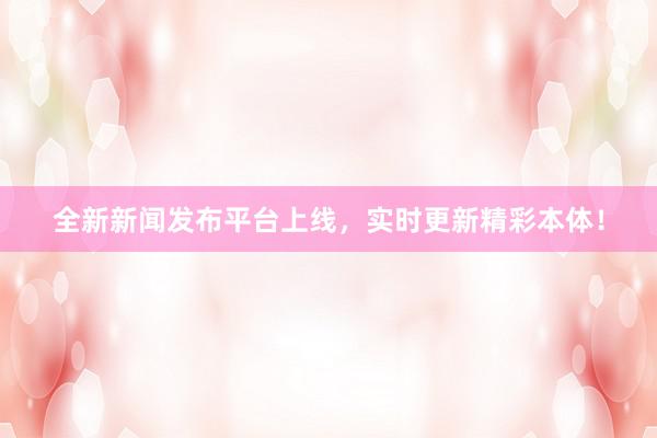 全新新闻发布平台上线，实时更新精彩本体！