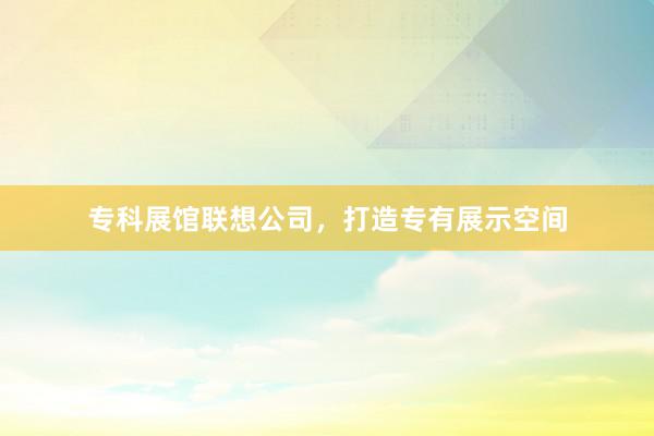 专科展馆联想公司，打造专有展示空间
