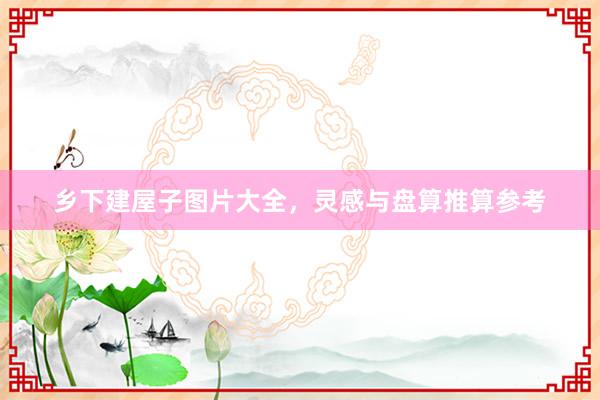 乡下建屋子图片大全，灵感与盘算推算参考