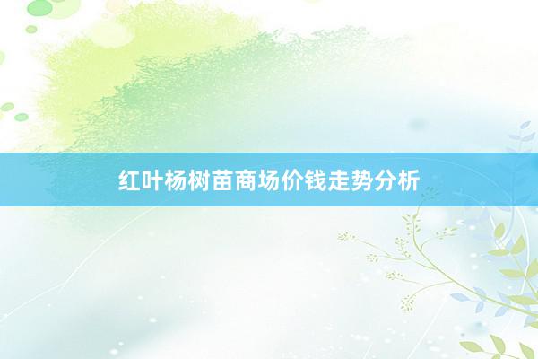 红叶杨树苗商场价钱走势分析